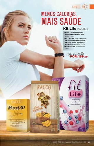 Menos calorias,
mais saúde
• Fibra Life Banana com
Proteína Isolada de Soja,
400g (908)
• Fit Life - Pó para o Preparo
de Bebidas para Redução
de Peso Sabor Blueberry
e Framboesa, 480g (941)
• Maxxi30 Life, 30 cápsulas
(955)
Kit Life (92580)
35
DE: 258,70
POR: 169,99
LIFE
270800 789 1011 | WWW.RACCO.COM.BR
 