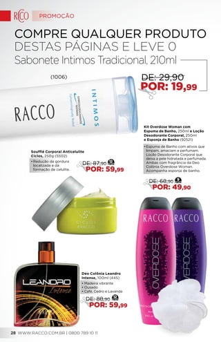 Kit Overdose Woman com
Espuma de Banho, 250ml e Loção
Desodorante Corporal, 250ml
e Esponja de Banho (92521)
•	Espuma de Banho com ativos que
limpam, amaciam e perfumam.
Loção Desodorante Corporal que
deixa a pele hidratada e perfumada.
Ambas com fragrância da Deo
Colônia Overdose Woman.
Acompanha esponja de banho.
9
DE: 68,90
POR: 49,90
(1006)
COMPRE QUALQUER PRODUTO
DESTAS PÁGINAS E LEVE 0
Sabonete Intimos Tradicional, 210ml
POR: 19,99
DE: 29,90
Soufflé Corporal Anticelulite
Ciclos, 250g (5502)
•	Redução da gordura
localizada e da
formação de celulite.
12
DE: 87,90
POR: 59,99
Deo Colônia Leandro
Intense, 100ml (445)
• Madeira vibrante
• Ousado
• Café, Cedro e Lavanda
12
DE: 88,90
POR: 59,99
PROMOÇÃO
WWW.RACCO.COM.BR | 0800 789 10 1128
 