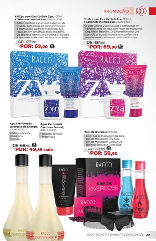 Kit Zyo com Deo Colônia Zyo, 100ml
e Sabonete Intimos Zyo, 210ml (474)
•	A Deo Colônia Zyo é uma explosão de
frescor, com notas de Âmbar, Muguet
e aromáticos Acordes Marinhos, que
resultam em uma fragrância moderna.
O Sabonete Intimos Zyo elimina os odores
e promove limpeza refrescante prolongada.
17
DE: 127,80
POR: 69,90
Kit Zya com Deo Colônia Zya, 100ml
e Sabonete Intimos Zya, 210ml (434)
•	A Deo Colônia Zya é luxuosa e sofisticada em
vibrantes tons de rosa, com notas de Mandarina,
Orquídea e Baunilha. O Sabonete Intimos Zya
controla os odores e preserva o conforto e a
segurança da mulher por muito mais tempo.
17
DE: 127,80
POR: 69,90
Água Perfumada
Overdose de Energia,
210ml (306)
•	Cítrica vibrante
•	Dinâmica
•	Unissex
Água Perfumada
Overdose Sensual,
210ml (305)
•	Oriental sensual
•	Misteriosa
9
DE: 69,90
POR: 49,99 cada
Tons de Overdose (92386)
•	Com Gel de Massagem Ice 60g,
Gel de Massagem Fire 60g,
Gel de Massagem Cereja 40g,
Baralho Sensual e Cinta Liga.
DE: 89,90
POR: 59,90
12
PROMOÇÃO
0800 789 10 11 | WWW.RACCO.COM.BR 29
 