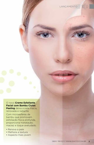 O novo Creme Esfoliante
Facial com Bambu Ciclos
Peeling deixa a pele macia,
renovada e radiante.
Com microesferas de
bambu que promovem
esfoliação física profunda,
proporciona hidratação,
maciez e toque aveludado.
• Renova a pele
• Melhora a textura
• Aspecto mais jovem
0800 789 10 11 | WWW.RACCO.COM.BR 3
LANÇAMENTO
 