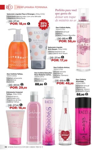 Deo Colônia Emoções
Rosa Roberto Carlos,
100ml (377)
•	Floral vibrante
•	Romântica
88,90 12
Sabonete Líquido Fleur d’Oranger, 250g (1414)
•	Suavidade para as mãos com uma delicada
fragrância cítrica floral.
OFF
35%
Deo Colônia
Allumage,
100ml (401)
•	Oriental sensual
•	Sofisticada
•	Papoula, Hibisco
e Groselha Negra
88,90 12
deixar um toque
de mistério no ar
Perfeita para você
que gosta de
4
DE: 27,80
POR: 18,99
Sabonete Líquido
Nick Rauen, 150g (1418)
•	Mesma fragrância da
	 Deo Colônia Nick Rauen.
4
DE: 27,80
POR: 17,99
Deo Colônia Naha,
100ml (175)
•	Oriental sensual
•	Intensa
•	Cassis, Fresia e Baunilha
12
DE: 88,90
POR: 58,99
Deo Colônia Tathya,
100ml (440)
•	Herbal refrescante
•	Romântica
•	Lavanda
6
DE: 44,90
POR: 29,99
Hidratante Corporal
Tathya, 150g (1419)
•	Textura leve e
perfumada com
fragrância da Deo
Colônia Tathya.
4
DE: 27,80
POR: 18,99
Deo Colônia Amour,
100ml (170)
•	Frutal vibrante
•	Romântica
•	Ameixa, Damasco
e Rosa
9
DE: 69,90
POR: 48,99
PERFUMARIA FEMININA
WWW.RACCO.COM.BR | 0800 789 10 1130
 