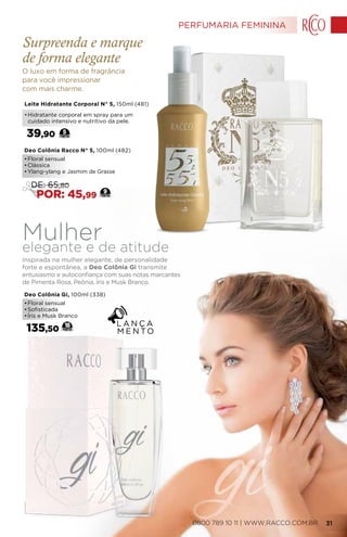 Leite Hidratante Corporal N° 5, 150ml (481)
•	Hidratante corporal em spray para um
cuidado intensivo e nutritivo da pele.
39,90 5
Deo Colônia Racco N° 5, 100ml (482)
•	Floral sensual
•	Clássica
•	Ylang-ylang e Jasmim de Grasse
9
DE: 65,80
POR: 45,99
Deo Colônia Gi, 100ml (338)
•	Floral sensual
•	Sofisticada
•	Íris e Musk Branco
135,50
18
Mulherelegante e de atitude
Inspirada na mulher elegante, de personalidade
forte e espontânea, a Deo Colônia Gi transmite
entusiasmo e autoconfiança com suas notas marcantes
de Pimenta Rosa, Peônia, Íris e Musk Branco.
O luxo em forma de fragrância
para você impressionar
com mais charme.
Surpreenda e marque
de forma elegante
PERFUMARIA FEMININA
0800 789 10 11 | WWW.RACCO.COM.BR 31
 