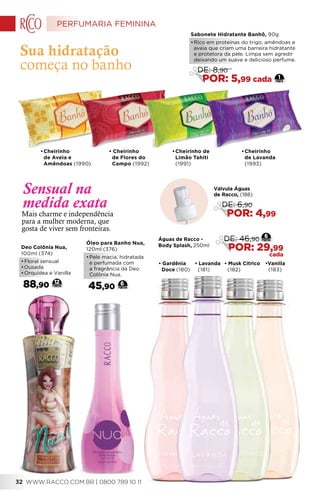 • Gardênia
Doce (180)
• Lavanda
(181)
• Musk Cítrico
(182)
•Vanilla
(183)
•	Cheirinho de
Limão Tahiti
(1991)
•	Cheirinho
de Aveia e
Amêndoas (1990)
•	Cheirinho
de Lavanda
(1993)
• Cheirinho
de Flores do
Campo (1992)
Deo Colônia Nua,
100ml (374)
•	Floral sensual
•	Ousada
•	Orquídea e Vanilla
88,90 12
Óleo para Banho Nua,
120ml (376)
•	Pele macia, hidratada
e perfumada com
a fragrância da Deo
Colônia Nua.
45,90 6
Sua hidratação
começa no banho
Mais charme e independência
para a mulher moderna, que
gosta de viver sem fronteiras.
Sensual na
medida exata
Sabonete Hidratante Banhô, 90g
•	Rico em proteínas do trigo, amêndoas e
aveia que criam uma barreira hidratante
e protetora da pele. Limpa sem agredir
deixando um suave e delicioso perfume. 
1
DE: 8,90
POR: 5,99 cada
Válvula Águas
de Racco, (188)
DE: 6,90
POR: 4,99
Águas de Racco -
Body Splash, 250ml
6
DE: 46,90
POR: 29,99
cada
PERFUMARIA FEMININA
WWW.RACCO.COM.BR | 0800 789 10 1132
 