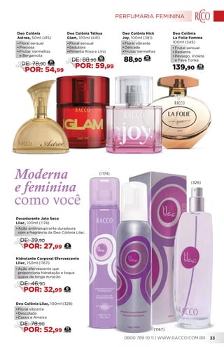 Deo Colônia Nick
Joy, 100ml (381)
•	Floral vibrante
•	Delicada
•	Frutas Vermelhas
88,90
12
Deo Colônia
La Folie Femme
100ml (345)
139,90
•	Frutal sensual
•	Radiante
•	Pêssego, Violeta
e Fava Tonka
19
Moderna
e feminina
como você
Deo Colônia
Astree, 50ml (415)
•	Floral sensual
•	Preciosa
•	Frutas Vermelhas
e Bergamota
11
DE: 78,90
POR: 54,99
Deo Colônia Tathya
Glam, 100ml (441)
•	Floral sensual
•	Sedutora
•	Pimenta Rosa e Lírio
12
DE: 88,90
POR: 59,99
Hidratante Corporal Efervescente
Lilac, 150ml (1167)
• Ação efervescente que
proporciona hidratação e toque
suave de longa duração.
6
DE: 46,90
POR: 32,99
Deo Colônia Lilac, 100ml (328)
•	Floral vibrante
•	Descolada
•	Cassis e Ameixa
11
DE: 78,90
POR: 52,99
Desodorante Jato Seco
Lilac, 100ml (1174)
•	Ação antitranspirante duradoura
com a fragrância da Deo Colônia Lilac.
5
DE: 39,90
POR: 27,99
(1167)
(1174)
(328)
PERFUMARIA FEMININA
0800 789 10 11 | WWW.RACCO.COM.BR 33
 