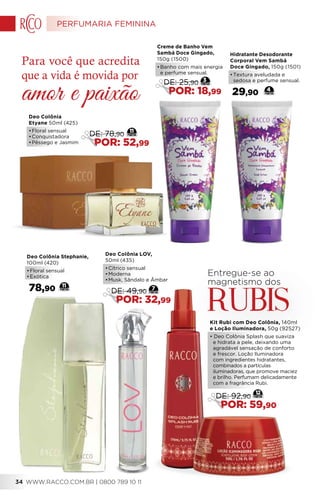 Deo Colônia Stephanie,
100ml (420)
•	Floral sensual
•	Exótica
78,90 11
Entregue-se ao
magnetismo dos
RubiS
Deo Colônia LOV,
50ml (435)
•	Cítrico sensual
•	Moderna
•	Musk, Sândalo e Âmbar
7
DE: 49,90
POR: 32,99
Kit Rubi com Deo Colônia, 140ml
e Loção Iluminadora, 50g (92527)
• Deo Colônia Splash que suaviza
e hidrata a pele, deixando uma
agradável sensação de conforto
e frescor. Loção Iluminadora
com ingredientes hidratantes,
combinados a partículas
iluminadoras, que promove maciez
e brilho. Perfumam delicadamente
com a fragrância Rubi.
12
DE: 92,90
POR: 59,90
Deo Colônia
Etyane 50ml (425)
•	Floral sensual
•	Conquistadora
•	Pêssego e Jasmim
11
DE: 78,90
POR: 52,99
Hidratante Desodorante
Corporal Vem Sambá
Doce Gingado, 150g (1501)
•	Textura aveludada e
sedosa e perfume sensual.
29,90 4
Creme de Banho Vem
Sambá Doce Gingado,
150g (1500)
•	Banho com mais energia
e perfume sensual.
3
DE: 25,90
POR: 18,99
Para você que acredita
que a vida é movida por
amor e paixão
PERFUMARIA FEMININA
WWW.RACCO.COM.BR | 0800 789 10 1134
 