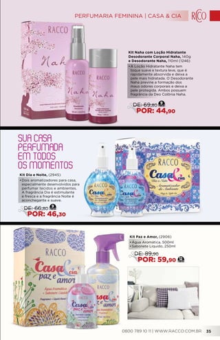 SUA CASA
PERFUMADA
EM TODOS
OS MOMENTOS
Kit Naha com Loção Hidratante
Desodorante Corporal Naha, 140g
e Desodorante Naha, 110ml (1246)
•	A Loção Hidratante Naha tem
toque suave e textura leve, que é
rapidamente absorvida e deixa a
pele mais hidratada. O Desodorante
Naha previne a formação dos
maus odores corporais e deixa a
pele protegida. Ambos possuem
fragrância da Deo Colônia Naha.
Kit Paz e Amor, (2906)
•	Água Aromática, 500ml
•	Sabonete Líquido, 250ml
12
DE: 89,90
POR: 59,90
9
DE: 69,80
POR: 44,90
Kit Dia e Noite, (2945)
•	Dois aromatizadores para casa,
especialmente desenvolvidos para
perfumar tecidos e ambientes.
A fragrância Dia é estimulante
e fresca e a fragrância Noite é
aconchegante e suave.
9
DE: 66,80
POR: 46,30
0800 789 10 11 | WWW.RACCO.COM.BR 35
PERFUMARIA FEMININA | CASA & CIA
 