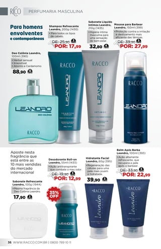 Deo Colônia Leandro,
100ml (390)
• Herbal sensual
• Irresistível
• Absinto e Cardamomo
88,90 12
Hidratante Facial
Leandro, 60g (395)
•	Regeneração das
células para uma
pele mais jovem
e hidratada.
39,90 5
Sabonete Líquido
Intimos Leandro,
210g (1435)
•	Higiene íntima
masculina para
uma sensação
de bem-estar.
32,80 4
Sabonete Refrescante
Leandro, 100g (1944)
•	Mesma fragrância da
Deo Colônia Leandro.
17,90 2
Balm Após Barba
Leandro, 100ml (393)
•	Ação altamente
refrescante, que
recupera a pele
após o barbear.
5
DE: 33,90
POR: 22,99
Mousse para Barbear
Leandro, 150ml (399)
•	Proteção contra a irritação
e deslizamento mais
eficiente das lâminas.
5
DE: 39,90
POR: 27,99
Shampoo Refrescante
Leandro, 200g (1430)
• Para todos os tipos
de cabelo.
3
DE: 25,90
POR: 17,99
Desodorante Roll-on
Leandro, 55ml (1433)
•	Ação antitranspirante
que combate o mau odor.
3
DE: 19,90
POR: 12,99
OFF
35%
Aposte nesta
fragrância que
está entre as
10 mais vendidas
do mercado
internacional
e contemporâneos
Para homens
envolventes
PERFUMARIA MASCULINA
WWW.RACCO.COM.BR | 0800 789 10 1136
 