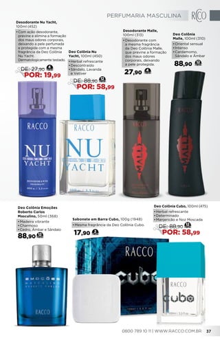 Deo Colônia
Malle, 100ml (310)
•	Oriental sensual
•	Intenso
•	Cardamomo,
Sândalo e Âmbar
88,90 12
Desodorante Malle,
100ml (313)
•	Desodorante com
a mesma fragrância
da Deo Colônia Malle,
que previne a formação
dos maus odores
corporais, deixando
a pele protegida.
27,90
4
Sabonete em Barra Cubo, 100g (1948)
•	Mesma fragrância da Deo Colônia Cubo.
17,90 2
Deo Colônia Cubo, 100ml (475)
•	Herbal refrescante
•	Determinado
•	Manjericão e Noz Moscada
12
DE: 88,90
POR: 58,99
Deo Colônia Nu
Yacht, 100ml (450)
•	Herbal refrescante
•	Descontraído
•	Sândalo, Lavanda
e Vetiver
12
DE: 88,90
POR: 58,99
Desodorante Nu Yacht,
100ml (452)
•	Com ação desodorante,
previne e elimina a formação
dos maus odores corporais,
deixando a pele perfumada
e protegida com a mesma
fragrância da Deo Colônia
Nu Yacht.
Dermatologicamente testado.
4
DE: 27,90
POR: 19,99
12
Deo Colônia Emoções
Roberto Carlos
Masculino, 50ml (368)
•	Madeira vibrante
•	Charmoso
•	Cedro, Âmbar e Sândalo
88,90
PERFUMARIA MASCULINA
0800 789 10 11 | WWW.RACCO.COM.BR 37
 