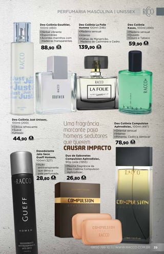 11
Deo Colônia Compulsion
Aphrodisiac, 100ml (497)
•	Oriental sensual
•	Intenso
•	Pimenta, Cedro e Almíscar
78,90
Duo de Sabonetes
Compulsion Aphrodisiac,
90g cada (1955)
•	Mesma fragrância da
Deo Colônia Compulsion
Aphrodisiac.
26,80 4
Desodorante
Jato Seco
Gueff Homem,
100ml (327)
•	Ação
antitranspirante
que deixa a
pele perfumada.
28,80 4
Deo Colônia La Folie
Homme 100ml (346)
•	Madeira sensual
•	Intenso
•	Folhas de Manjericão,
Madeira de Cashmere e Cedro
139,90 19
Deo Colônia Just Unissex,
100ml (200)
•	Cítrica refrescante
•	Suave
•	Unissex
44,90 6
Deo Colônia
Kasos, 100ml (490)
•	Madeira sensual
•	Ousado
•	Couro e Tabaco
59,90 8
Uma fragrancia
marcante para
homens sedutores
que querem
causar impacto
ˆ
Deo Colônia Gouthier,
100ml (460)
•	Herbal vibrante
•	Espontâneo
•	Acordes marinhos com
madeiras transparentes
88,90 12
0800 789 10 11 | WWW.RACCO.COM.BR 39
PERFUMARIA MASCULINA | UNISSEX
 