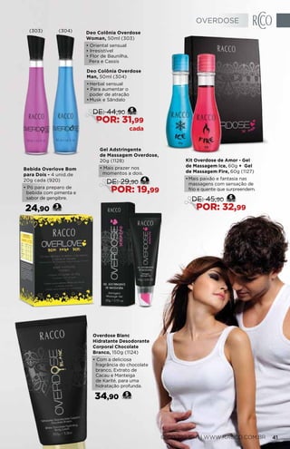Overdose Blanc
Hidratante Desodorante
Corporal Chocolate
Branco, 150g (1124)
• Com a deliciosa
fragrância do chocolate
branco, Extrato de
Cacau e Manteiga
de Karité, para uma
hidratação profunda.
34,90 5
Bebida Overlove Bom
para Dois - 4 unid.de
20g cada (920)
• Pó para preparo de
bebida com pimenta e
sabor de gengibre.
24,90 3
Gel Adstringente
de Massagem Overdose,
20g (1128)
• Mais prazer nos
momentos a dois.
4
DE: 29,90
POR: 19,99
Deo Colônia Overdose
Woman, 50ml (303)
• Oriental sensual
• Irresistível
• Flor de Baunilha,
Pera e Cassis
Deo Colônia Overdose
Man, 50ml (304)
•	Herbal sensual
• Para aumentar o
poder de atração
•	Musk e Sândalo
6
DE: 44,90
POR: 31,99
cada
Kit Overdose de Amor - Gel
de Massagem Ice, 60g + Gel
de Massagem Fire, 60g (1127)
•	Mais paixão e fantasia nas
massagens com sensação de
frio e quente que surpreendem.
6
DE: 45,90
POR: 32,99
(303) (304)
OVERDOSE
0800 789 10 11 | WWW.RACCO.COM.BR 41
 