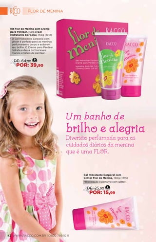 Gel Hidratante Corporal com
Glitter Flor de Menina, 150g (1715)
•	Hidratação e perfume com glitter.
3
DE: 25,90
POR: 15,99
Kit Flor de Menina com Creme
para Pentear, 150g e Gel
Hidratante Corporal, 150g (1712)
•	O Gel Hidratante Corporal com
glitter é perfeito para as meninas
perfumarem o corpo e exibirem
seu brilho. O Creme para Pentear
hidrata e deixa os fios leves,
macios e fáceis de pentear.
9
DE: 64,90
POR: 39,90
Diversão perfumada para os
cuidados diários da menina
que é uma FLOR.
Um banho de
brilho e alegria
FLOR DE MENINA
WWW.RACCO.COM.BR | 0800 789 10 1142
 