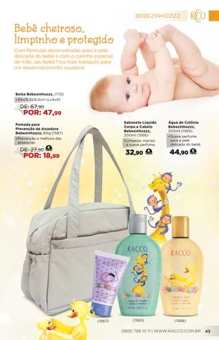 Água de Colônia
Bebezinhozzz,
200ml (1565)
•	Suave perfume
para a pele
delicada do bebê.
44,90 6
Sabonete Líquido
Corpo e Cabelo
Bebezinhozzz,
200ml (1566)
•	Limpeza, maciez
e suave perfume.
32,90 4
Com fórmulas desenvolvidas para a pele
delicada do bebê e com o carinho especial
de mãe, seu bebê fica mais tranquilo para
um desenvolvimento saudável.
Bebê cheiroso,
limpinho e protegido
(1567) (1565) (1566)
Bolsa Bebezinhozzz, (710)
•	43x26,5x15,5cm (LxAxP)
DE: 67,90
POR: 47,99
Pomada para
Prevenção de Assadura
Bebezinhozzz, 60g (1567)
•	Prevenção e melhora das
assaduras.
4
DE: 27,90
POR: 18,99
BEBEZINHOZZZ
0800 789 10 11 | WWW.RACCO.COM.BR 43
 