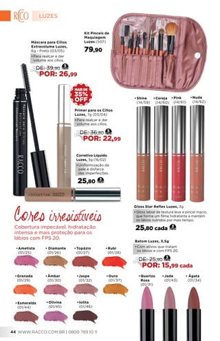 Corretivo Líquido
Luzes, 3g (16/02)
•	Uniformização da
pele e disfarce
das imperfeições.
25,80 3
•	Ametista
(01/25)
•	Topázio
(01/27)
•	Granada
(01/29)
•	Âmbar
(01/30)
•	Rubi
(01/28)
• Ágata
(01/34)
•	Cereja
(14/60)
•	Nude
(14/62)
•	Pink
(14/61)
•	Shine
(14/59)
Gloss Star Reflex Luzes, 3g
•	Gloss labial de textura leve e pincel macio,
que forma um filme hidratante e mantém
os lábios nutridos por mais tempo.
25,80 cada 3
OFF
35%
MAIS DE
Kit Pinceis de
Maquiagem
Luzes (507)
79,90
•	Ouro
(01/37)
•	Esmeralda
(01/44)
•	Olivina
(01/45)
•	Jaspe
(01/32)
•	Iolita
(01/46)
•	Jade
(01/43)
•	Quartzo
Rosa
(01/31)
Cores irresistíveis
Cobertura impecável, hidratação
intensa e mais proteção para os
lábios com FPS 20.
Batom Luzes, 3,5g
•	Com ativos que tratam
  os lábios e com FPS 20.
3
DE: 25,90
POR: 15,99 cada
Primer para os Cílios
Luzes, 7g (03/04)
•	Para realçar e dar
volume aos cílios.
5
DE: 36,80
POR: 22,99
Máscara para Cílios
Extravolume Luzes,
6g - Preto (03/05)
•	Para realçar e dar
volume aos cílios.
5
DE: 39,90
POR: 26,99
• Diamante
(01/26)
LUZES
WWW.RACCO.COM.BR | 0800 789 10 1144
 