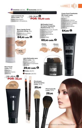 Ametista (26/04) Esmeralda (26/05)
Lápis Contorno de
Olhos Luzes, 1,2g
• Para maquiagens
modernas e arrasadoras.
2
DE: 14,90
POR: 10,99 cada
•	Médio
(21/02)
•	Escuro
(21/05)
BB Powder 6 em 1
Pó Facial Translúcido
Multifuncional, 20g
• Uniformiza o tom da pele
• Melhora a textura
• Ação antissinais
• Ação antioxidante
• FPS 15
• Efeito mate
69,90 cada 9
• Castanho
(12/03)
Lápis Delineador para
Olhos Luzes, 1,2g
•	Contorno perfeito
que realça a expressão
do olhar.
29,90 cada 4
Preto (26/01)
Marrom (26/02)
Base Facial
Luzes, 60g
• Previne o
envelhecimento
precoce.
7
DE: 49,90
POR: 32,99
• Urban
(45/01)
• Nude
(45/02)
9
Base Líquida Facial
Absolute Lifting, 30g
•	Toque seco e efeito
lifting imediato.
64,90 cada
Creme Facial Tonalizante
BB Cream Luzes,
60g (12/08)
• 6 em 1
• Hidratação intensa
• Uniformização da pele
• Efeito tensor imediato
• Ação antissinais
• Ação antioxidante
• FPS 15
64,90 9
Pincel para
Base/Corretivo
Luzes, (674)
25,90
Pincel para Pó
Luzes, (675)
29,90
LUZES
0800 789 10 11 | WWW.RACCO.COM.BR 45
 