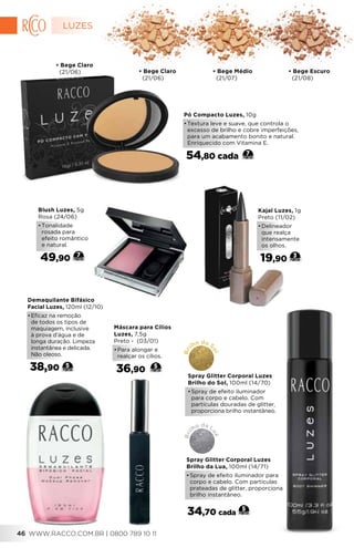 Demaquilante Bifásico
Facial Luzes, 120ml (12/10)
•	Eficaz na remoção
de todos os tipos de
maquiagem, inclusive
à prova d’água e de
longa duração. Limpeza
instantânea e delicada.
Não oleoso.
38,90 5
• Bege Claro
(21/06)
• Bege Claro
(21/06) • Bege Médio
(21/07)
• Bege Escuro
(21/08)
Pó Compacto Luzes, 10g
•	Textura leve e suave, que controla o
excesso de brilho e cobre imperfeições,
para um acabamento bonito e natural.
Enriquecido com Vitamina E.
54,80 cada 7
Blush Luzes, 5g
Rosa (24/06)
•	Tonalidade
rosada para
efeito romântico
e natural.
49,90 7 
Máscara para Cílios
Luzes, 7,5g
Preto - (03/01)
•	Para alongar e
realçar os cílios.
36,90 5
3
Kajal Luzes, 1g
Preto (11/02)
•	Delineador
que realça
intensamente
os olhos.
19,90
34,70 cada
5
Spray Glitter Corporal Luzes
Brilho da Lua, 100ml (14/71)
•	Spray de efeito iluminador para
corpo e cabelo. Com partículas
prateadas de glitter, proporciona
brilho instantâneo.
Bri
lho da L
ua
Spray Glitter Corporal Luzes
Brilho do Sol, 100ml (14/70)
•	Spray de efeito iluminador
para corpo e cabelo. Com
partículas douradas de glitter,
proporciona brilho instantâneo.
Bri
lho do S
ol
LUZES
WWW.RACCO.COM.BR | 0800 789 10 1146
 