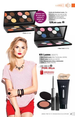• New York (41/10)
• Paris (41/20)
Paleta de Sombras Luzes, 18g
•	10 cores com fórmula de alta
qualidade, fixação impecável
e cobertura homogênea.
Estojo com pincel aplicador
e espelho.
129,90 cada 17
•	Translúcido
	(12/04)
•	Base Facial Luzes, 60g Translúcido, (12/04)
•	Blush Luzes, 5g Bronze (24/02)
•	Duo Máscara para Cílios e Delineador
Luzes,7g - Preto (03/03)
Kit Luzes (92577)
GANHE UMA SACOLA
DE PRESENTE
24
DE: 126,70
POR: 89,99
Paletas com
10 cores que
realçam a
beleza do
olhar!
LUZES
0800 789 10 11 | WWW.RACCO.COM.BR 47
 