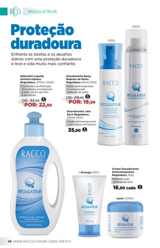 Creme Desodorante
Antitranspirante
Regulateur, 60g
•	Potente ação
antitranspirante.
16,90 cada 2
Desodorante Jato
Seco Regulateur,
100ml (1021)
•	Ação antitranspirante
com toque extrasseco.
35,80 5
Enfrente as tarefas e os desafios
diários com uma proteção duradoura
e leve a vida muito mais confiante.
Desodorante Spray
Redutor de Pelos
Regulateur, 80ml (1012)
•	Ação antitranspirante
e comprovada
redução de pelos.
4
DE: 29,90
POR: 19,99
Sabonete Líquido
Antimicrobiano
Regulateur, 270ml (1050)
• Controla a proliferação
microbiana, protegendo
a pele contra germes
e bactérias.
DE: 32,90
POR: 22,99
4
Proteção
duradoura
•	pote (1000)
•	bisnaga (1011)
(1021)
(1012)
REGULATEUR
WWW.RACCO.COM.BR | 0800 789 10 1148
 