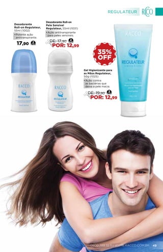 Desodorante
Roll-on Regulateur,
55ml (1002)
•	Potente ação
antitranspirante.
17,90 2
OFF
35%
Gel Higienizante para
as Mãos Regulateur,
50g (1025)
•	Ação contra
as bactérias que
deixa a pele macia.
3
DE: 19,90
POR: 12,99
Desodorante Roll-on
Pele Sensível
Regulateur, 55ml (1031)
•	Ação antitranspirante
para peles sensíveis.
2
DE: 17,90
POR: 12,99
REGULATEUR
0800 789 10 11 | WWW.RACCO.COM.BR 49
 