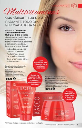 Os novos Complexos
Antienvelhecimento
Nutriplus C Dia e Noite
são ricos em multivitaminas
que ajudam a fornecer
hidratação contínua, deixando
a pele jovem, saudável,
luminosa, macia e flexível.
•	Indicados para peles
normais e oleosas
•	Reduzem os sinais
de envelhecimento
•	Com vitaminas e ativos
antioxidantes
RADIANTE TODO DIA,
RENOVADA TODA NOITE
que deixam sua pele
Multivitaminas
Restaura a
juventude do
rosto em apenas
3 semanas*,
eliminando 100%
das rugas
Previne a
formação de
novas rugas
e linhas de
expressão
*100% de eficácia percebida em teste de avaliação.
Ação
simbiótica, uso
conjunto para
resultados
superiores!
Complexo Antienvelhecimento
Dia com FPS 30 Nutripus C,
40g (5005)
•	Restaura a juventude do
rosto em apenas 3 semanas
e elimina 100% das rugas
inibindo os processos oxidativos.
58,90 8
Complexo Antienvelhecimento
Noite Nutripus C, 40g (5006)
•	Hidratação noturna com sensorial
aquoso, forma película hidroprotetora
que aumenta a flexibilidade da pele,
previne as rugas e promove uma
aparência de pele jovem e saudável.
49,90 7
0800 789 10 11 | WWW.RACCO.COM.BR 5
LANÇAMENTO
 