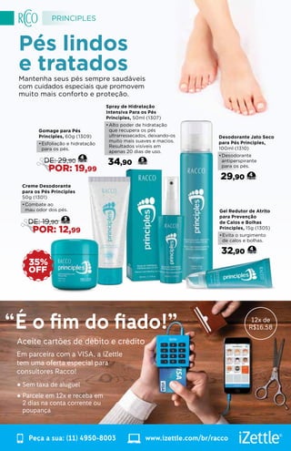 Pés lindos
e tratadosMantenha seus pés sempre saudáveis
com cuidados especiais que promovem
muito mais conforto e proteção.
Gel Redutor de Atrito
para Prevenção
de Calos e Bolhas
Principles, 15g (1305)
•	Evita o surgimento
de calos e bolhas.
32,90 4
Desodorante Jato Seco
para Pés Principles,
100ml (1310)
•	Desodorante
antiperspirante
para os pés.
29,90 4
Spray de Hidratação
Intensiva Para os Pés
Principles, 50ml (1307)
•	Alto poder de hidratação
que recupera os pés
ultrarressecados, deixando-os
muito mais suaves e macios.
Resultados visíveis em
apenas 20 dias de uso.
34,90 5
Creme Desodorante
para os Pés Principles
50g (1301)
•	Combate ao
mau odor dos pés.
3
DE: 19,90
POR: 12,99
OFF
35%
Gomage para Pés
Principles, 60g (1309)
•	Esfoliação e hidratação
para os pés.
4
DE: 29,90
POR: 19,99
PRINCIPLES
WWW.RACCO.COM.BR | 0800 789 10 1150
Aceite cartões de débito e crédito
Em parceira com a VISA, a iZettle
tem uma oferta especial para
consultores Racco!
• Sem taxa de aluguel
• Parcele em 12x e receba em
2 dias na conta corrente ou
poupança
“É o fim do fiado!”
Peça a sua: (11) 4950-8003 www.izettle.com/br/racco
12x de
R$16.58
 