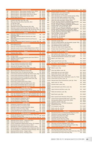 0800 789 10 11 | WWW.RACCO.COM.BR 51
ÁGUAS DE RACCO
180 Águas de Racco - Body Splash Gardênia Doce, 250ml R$	46,90
181 Águas de Racco - Body Splash Lavanda, 250ml R$	46,90
182 Águas de Racco - Body Splash Musk Cítrico, 250ml R$	46,90
183 Águas de Racco - Body Splash Vanilla, 250ml R$	46,90
188 Válvula Água de Racco R$	6,90
ARL
1110 Contorno de Olhos Yeux ARL, 30g R$	36,80
1190 Óleo para Área dos Olhos Huile ARL, 30ml R$	39,80
1210 Lift Gel ARL, 60g R$	49,90
1370 Bio Tenseur ARL, 80g R$	46,90
1380 Sabonete Facial de Algas Marinhas ARL, 90g R$	16,90
1382 Sabonete Líquido Facial de Algas Marinhas ARL, 150g R$	23,90
1402 Creme Hidratante Facial Antissinais ARL Dia FPS 30, 40g R$	59,90
1401 Creme Hidratante Facial Antissinais ARL Noite, 40g R$	54,90
BANHÔ
1990
Sabonete Hidratante Banhô Cheirinho de Aveia e
Amêndoas, 90g
R$	8,90
1991
Sabonete Hidratante Banhô Cheirinho de Limão
Tahiti, 90g
R$	8,90
1992
Sabonete Hidratante Banhô Cheirinho de Flores do
Campo, 90g
R$	8,90
1993 Sabonete Hidratante Banhô Cheirinho de Lavanda, 90g R$	8,90
BEBEZINHOZZZ
710 Bolsa Bebezinhozzz R$	67,90
1565 Água de Colônia Bebezinhozzz, 200ml R$	44,90
1566 Sabonete Líquido Corpo e Cabelo Bebezinhozzz, 200ml R$	32,90
1567 Pomada para Prevenção de Assadura Bebezinhozzz, 60g R$	27,90
BLITZ
1443 Shampoo Blitz, 200g R$	23,90
CASA & CIA
2945 Kit Dia e Noite R$	66,80
92385
Kit Mãe e Amor com Aromatizante para Casa, 500ml e
Sabonete Líquido, 250ml
R$	89,90
2906 Kit Paz e Amor R$	89,90
CICLOS CORPORAL
5501 Sérum Corporal Anticelulite Ciclos, 200ml R$	95,90
5502 Soufflé Corporal Anticelulite Ciclos, 250g R$	87,90
5508 Sabonete de Massagem Ciclos, 100g R$	29,90
5514 Creme Revitalizador Colo e Pescoço Ciclos, 120g R$	78,90
CICLOS FACIAL
5500 Sérum Facial Crono Reversor Ciclos, 30g R$	138,90
5503 Máscara Facial Ciclos, 10 sachês de 5g cada R$	69,90
5516 Creme Facial Antissinais Priorage 30+ FPS 15 Ciclos, 48g R$	108,90
5511 Creme Facial Antissinais Priorage 45+ Ciclos, 48g R$	138,90
5513 Creme Facial Antissinais Priorage 60+ Ciclos, 48g R$	138,90
5515 Sérum Revitalizante Concentrado Facial Ciclos, 25g R$	78,90
5517 Tônico Facial Ciclos, 150ml R$	45,80
5518 Espuma de Limpeza Facial Ciclos, 150ml R$	49,90
5520 Creme Hidratante Labial Anti-idade Ciclos, 15ml R$	48,90
5530 Sérum Facial Concentrado 100 % F Ciclos, 15ml R$	58,90
5540 Sérum Facial Concentrado 100 % R Ciclos, 15ml R$	58,90
CICLOS PEELING
1620 Tratamento em Três Etapas Ciclos Peeling R$	94,90
1440 Creme Esfoliante Facial com Bambu Ciclos Peeling, 50g R$	34,50
CLEAR AGE
1101 Clear Age Hidratante para Mãos com Ação Clareadora, 60g R$104,90
1102 Clear Age Hidratante Facial com Ação Clareadora, 60g R$104,90
DEPEELING
1610 Mousse Depilatório Depeeling, 150ml R$	43,90
1612 Creme Depilatório Depeeling, 150g R$	33,90
1613 Gel Pós-Depilatório Depeeling, 150g R$	33,90
ERVA-DOCE
1915 Hidratante Corporal Erva-Doce, 300g R$	35,90
1916 Desodorante Roll-on Erva-Doce, 55ml R$	19,90
1917 Sabonete Líquido Corporal Erva-Doce, 250ml R$	29,90
1921 Sabonete Líquido Erva-Doce, 230g R$	33,90
1923 Creme Hidratante para as Mãos Erva-Doce, 60g R$	19,90
1927 Desodorante Jato Seco Antiperspirante Erva-Doce, 100ml R$	29,90
FLOR DE MENINA
1712
Kit Flor de Menina com Creme para Pentear, 150g e Gel
Hidratante Corporal, 150g
R$	64,90
1715 Gel Hidratante Corporal com Glitter Flor de Menina, 150g R$	25,90
INTIMOS
1006 Sabonete Íntimo Intimos - Tradicional, 210ml R$	29,90
1008 Sabonete Íntimo Intimos Ink, 150ml R$	24,90
1009 Lenços Umedecidos Higienizantes Intimos, 20 unidades R$	19,90
1015 Desodorante Spray Jato Seco Intimos, 100ml R$	38,90
1017 Sabonete de Limpeza Complementar Intimos, 270ml R$	29,80
1018 Gel de Massagem e Lubrificante Intimos-Tradicional, 74ml R$	24,80
1023 Gel de Massagem e Lubrificante Intimos-Morango, 74ml R$	24,80
1024 Sabonete Íntimo Intimos - Viagem, 60ml R$	16,90
1026 Sabonete Íntimo Intimos - Morango, 210ml R$	29,90
1028 Espuma de Higiene Íntima Refrescante Intimos, 50ml R$	29,90
LIFE
589 Shakeira 500ml com Copo Dosador R$	16,90
907 Fibra Life Rico em Cálcio, 400g R$	69,90
908 Fibra Life Banana com Proteína Isolada de Soja, 400g R$	69,90
917 Fibra Life Fresh Sabor Guaraná e Açaí, 200g R$	29,80
918 Fibra Life Fresh Chá Verde Sabor Limão, 200g R$	29,80
919 Fibra Life Fresh Soja Sabor Laranja, 200g R$	34,90
941
Fit Life - Pó para o Preparo de Bebidas para Redução
de Peso Sabor Blueberry e Framboesa, 480g
R$	78,90
942
Fit Life - Pó para o Preparo de Bebidas para Redução
de Peso Sabor Leite Condensado, 480g
R$	78,90
943 Collagen Life - 12 sachês de 20g cada R$	69,80
944
Fit Life - Pó para o Preparo de Bebidas para Redução
de Peso Sabor Frapê de Coco e Gojy Berry, 480g
R$	98,90
970
Fit Life - Pó para o Preparo de Bebidas para Redução
de Peso Sabor Torta de Frutas, 480g
R$	78,90
950 Aloe Life Sabor Laranja, 500ml R$	99,90
930 Life Complex - 60 cápsulas R$	109,90
955 Maxxi30 Life - 30 cápsulas R$	109,90
958 Slim Life - 60 cápsulas R$	139,90
LIPOGEL
1475 Sabonete Lipogel, 90g R$	18,80
1476 Soro de Limpeza Redutor de Oleosidade Lipogel, 120g R$	39,90
1477 Gel Secativo Antiacne Lipogel, 60g R$	39,90
1478 Gel Hidratante Facial Lipogel, 60g R$	32,90
1479 Máscara de Argila Verde Lipogel, 60g R$	32,90
1480 Protetor Solar Facial FPS 20 Lipogel, 60g R$	49,90
1481 Sabonete Líquido Lipogel, 120ml R$	29,90
LUTTI
317 Deo Colônia Lutti Flower, 200ml R$	49,90
3320
Kit Lutti com Deo Colônia Lutti, 200ml e Loção
Hidratante Desodorante Corporal Lutti, 200ml
R$	72,80
30/10a
30/19
Batom Lutti Colors, 3,5g R$	19,90*
33/10
e 33/11
Base Líquida Facial Lutti, 30g R$	29,90*
35/01 Duo Gloss + Gel do Beijo (Quente e Frio), 5g R$	29,90
LUZES
519 Kit Batons Luzes, 6 unidades R$	139,90
01/25a
01/46
Batom Luzes, 3,5g R$	25,90*
14/59 a
14/62
Gloss Star Reflex Luzes, 3g R$	25,80*
14/71 Spray Brilho da Lua Luzes, 100ml R$	34,70
14/70 Spray Brilho do Sol Luzes, 100ml R$	34,70
03/01 Máscara para Cílios Luzes, 7,5g - Preto R$	36,90
03/03 Duo Máscara para Cílios e Delineador Luzes, 7g - Preto R$	46,90
03/04 Primer para os Cílios Luzes, 7g R$	36,80
03/05 Máscara para Cílios Extravolume Luzes, 6g - Preto R$	39,90
11/02 Kajal Luzes, 1g - Preto R$	19,90
25/01 a
25/04
Sombra Foam Luzes, 2,5g R$	38,90*
26/01 e
26/02
Lápis Delineador para Olhos Luzes, 1,2g R$	29,90*
26/04e
26/05
Lápis Contorno de Olhos Luzes, 1,2g R$	14,90*
41/10 e
41/20
Paleta de Sombras Luzes, 18g R$	129,90*
12/03 e
12/04
Base Facial Luzes, 60g R$	49,90*
45/01 e
45/02
Base Líquida Facial Absolute Lifting, 30g R$	64,90*
12/08 Creme Facial Tonalizante BB Cream Luzes, 60g R$	64,90
12/10 Demaquilante Bifásico Facial Ciclos, 120ml R$	38,90
16/02 Corretivo Líquido Luzes, 3g R$	25,80
21/02 e
21/05
BB Powder 6 em 1 - Pó Facial Translúcido
Multifuncional, 20g
R$	69,90*
21/06 a
21/08
Pó Compacto Luzes, 10g R$	54,80*
24/02 Blush Luzes, 5g - Bronze R$	29,90
24/06 Blush Luzes, 5g - Rosa R$	49,90
MAIS PURA
1344 Desodorante Roll-on Antitranspirante Mais Pura, 55ml R$	14,90
1345 Hidratante Corporal Algodão Mais Pura,250g R$	19,90
1347 Shampoo Suave Mais Pura, 250g R$	15,90
1348 Condicionador Mais Pura, 250g R$	16,90
1349 Sabonete Líquido Mais Pura, 250g R$	17,90
1350 Hidratante Corporal Karitê Mais Pura, 250g R$	19,90
MULTI
1420 Óleo para as Pernas Defatigant Multi, 130ml R$	33,90
1421 Creme Relaxante para Pernas Defatigant Multi, 120g R$	33,90
1460 Creme Facial AHA Puissant Multi, 50g R$	59,90
MULTI ALOE
1180 Gel Aloe Vera Fortifier Multi Aloe, 150g R$	39,90
1185 Creme Revitalizante para Face e Corpo Multi Aloe, 120g R$	43,90
2810 Creme Dental com Flúor Multi Aloe, 90g R$	19,90
 