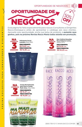 corteaqui
páginaexclusivaparaconsultoresedirigentes
Está página foi feita especialmente para nossos Consultores e Dirigentes
Racco.Destaque-a antes de apresentar o catálogo aos seus clientes.
Aproveite esta oportunidade, encha sua bolsa de produtos e aumente seus
ganhos, pois na próxima Revista Racco Mania todos estarão em promoção.
50%OFF
Deo Colônia Emoções
Rosa Roberto Carlos,
100ml (377)
PREÇODIRIGENTE:
R$ 31,12 cada
PREÇOConsultor:
R$ 34,23 cada
Hidratante Facial
Leandro, 60g (395)
PREÇODIRIGENTE:
R$ 13,97 cada
PREÇOConsultor:
R$ 15,36 cada
3
Creme Revitalizante
para Face e Corpo
Multi Aloe, 50g (1185)
PREÇODIRIGENTE:
R$ 15,37 cada
PREÇOConsultor:
R$ 16,90 cada
3
OPORTUNIDADE DE NEGÓCIOS
0800 789 10 11 | WWW.RACCO.COM.BR 53
 