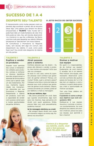 DESPERTE
SEU
TALENTO
O JEITO RACCO DE OBTER SUCESSO
SUCESSO DE 1 A 4
corteaqui
páginaexclusivaparaconsultoresedirigentes
Desperte seu Talento
É impressionante como muitas pessoas vivem es-
perando algo acontecer e jamais vão ao encontro
desse algo. Uma palavra que sempre me deixou
entusiasmado é: TALENTO. Todo mundo tem e
pode fazer dele um modo fantástico de vida. O ta-
lento pode ser nato, mas, sem dúvida, desenvolvê-
-lo e treiná-lo é o que faz a diferença. Na Racco,
você tem tudo para despertar seu talento. Milhares
de pessoas se “descobriram” em nosso sistema.
De Consultor(a) a Promotoria ou Regional,
todos, sem dúvida, têm algo em comum, eles
despertaram seu talento. E você, como pode
fazer isso? Vou dividir este despertar do talento
em três partes:
Saulo Coelho
Diretor de Expansão
Comece já a despertar
seu talento, assim, você
será e fará pessoas
MAIS FELIZES HOJE!
Talento 1
Explicar e vender
os produtos
Quando você participa
dos cursos e treinamen-
tos voltados para produ-
tos, começa a conhecer
os diversos benefícios
que eles proporcionam e
aprende de forma prática
como usar e aplicar cada
um dos tratamentos. Por
isso, mantenha regula-
ridade nos treinamen-
tos oferecidos por sua
Promotoria e Regional.
Despertando o talento
em produtos, você terá
a capacidade de vender
com sucesso e atrair para
si muitas oportunidades
de ganhar dinheiro.
Talento 2
Atrair pessoas
para o sistema
Conheço pessoas que me dizem: - Eu
posso até oferecer e vender o produ-
to, mas montar uma equipe? Acho que
não vou conseguir.
Se esse é o seu caso, vamos lá, quan-
tas pessoas você conhece que gosta-
riam de ganhar dinheiro? Pensou em
muitas? Então, qual o primeiro passo?
Coloque numa lista o nome de todas as
pessoas que você conhece que gosta-
riam de ganhar muito dinheiro. Depois,
comece enviando um contato, pode ser
por telefone, e-mail ou mensagem.
Se for por telefone, diga:
- Olá, estive pensando em você. Sabe
que quando encontramos algo bom
para nós mesmos, logo pensamos em
dividir com quem gostamos. Então,
preciso falar com você pessoalmente,
podemos marcar?
Se for mensagem eletrônica ou e-mail:
- Olá, amigos! Quero dividir com vocês
um momento mágico na minha vida. Po-
demos nos encontrar?
Talento 3
Ensinar e motivar
sua equipe
De quem é a responsabilida-
de de motivar sua equipe?
Exatamente, de você mesmo!
E, acredite, isto é um talento!
Para motivar uma equipe, será
necessário desenvolver junto
com ela o primeiro dos quatros
passos do Sucesso de 1 a 4. Se
elas tem um objetivo e você o
conhece, é a partir deste ponto
que criará a oportunidade de
motivar sua equipe.
Tem uma frase célebre em
nosso sistema:
É ajudando os outros a atingir
seus objetivos que você con-
quistará o SEU!
Dedique-se à sua equipe.
Assuma o controle e motive-
-os constantemente. Se você
desperta seu talento em ensi-
nar e motivar, passa isso para
sua equipe, que aprende e
faz o mesmo!
OPORTUNIDADE DE NEGÓCIOS
WWW.RACCO.COM.BR | 0800 789 10 1154
 