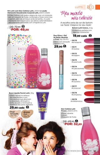 • 30/11
#rosatop
• 30/12
#redglam
• 30/13
#supernude
• 30/15
#metalpink
• 30/16
#rosaretro
• 30/14
#nudecaramelo
• 30/17
#coracoral
• 30/18
#cerejasexy
• 30/19
#violetamistica
• 30/10
#arrasapink
Batom Lutti Colors, 3,5g
•	Cobertura perfeita com
agentes hidratantes.
19,90 cada 3
Kit Lutti com Deo Colônia Lutti, 200ml e Loção
Hidratante Desodorante Corporal Lutti, 200ml (3320)
•	A Deo Colônia Lutti exala a alegria de viver e é composta
por um coquetel de frutas, combinado a flores como rosa
e jasmim, além de um toque verde de bambu. A Loção
Hidratante tem toque suave, que deixa a pele hidratada e
delicadamente perfumada com a fragrância Lutti. A escolha certa da cor de batom
vai fazer mágica no seu look!
mais colorido
Meu mundo
•	Bege
Sensação
(33/10)
•	Bronze
Fun
(33/11)
Base Líquida Facial Lutti, 30g
• Efeito natural no disfarce
de imperfeições e com
microesferas que absorvem
a oleosidade, diminuem o
brilho da pele e minimizam a
aparência dos poros dilatados.
29,90 cada 4
10
DE: 72,80
POR: 49,90
Deo Colônia Lutti
Flower, 200ml (317)
•	Floral vibrante
•	Jovem
•	Coquetel de frutas
7
DE: 49,90
POR: 32,99
Duo Gloss + Gel
do Beijo (Quente
e Frio), 5g (35/01)
•	Gloss com sensação
quente e frio.
29,90 4
LUTTI
0800 789 10 11 | WWW.RACCO.COM.BR 55
 