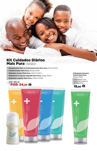 Hidratante Corporal
Karité Mais Pura,
250g (1350)
•	Hidratação com
deliciosa essência
de Baunilha.
19,90
3
• Desodorante Roll-on Antitranspirante Mais Pura, 55ml (1344)
• Condicionador Mais Pura, 250g (1348)
• Shampoo Suave Mais Pura, 250ml (1347)
• Hidratante Corporal Algodão Mais Pura, 250g (1345)
• Sabonete Líquido Mais Pura, 250ml (1349)
Kit Cuidados Diários
Mais Pura (92583)
11
DE: 85,50
POR: 54,99
 