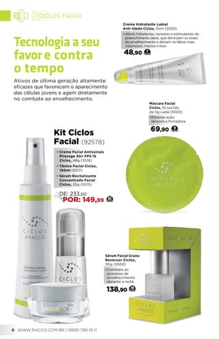 • Creme Facial Antissinais
Priorage 30+ FPS 15
Ciclos, 48g (5516)
• Tônico Facial Ciclos,
150ml (5517)
• Sérum Revitalizante
Concentrado Facial
Ciclos, 25g (5515)
Kit Ciclos
Facial (92578)
32
DE: 233,60
POR: 149,99
Creme Hidratante Labial
Anti-Idade Ciclos, 15ml (5520)
•	Ativos hidratantes, tensores e estimulantes do
preenchimento labial, que diminuem os sinais
de envelhecimento e deixam os lábios mais
volumosos, macios e lisos.
48,90 7
Sérum Facial Crono
Reversor Ciclos,
30g (5500)
•	Combate ao
processo de
envelhecimento
durante a noite.
138,90 19
Máscara Facial
Ciclos, 10 sachês
de 5g cada (5503)
•	Potente ação
tensora e firmadora.
69,90 9
Tecnologiaaseu
favore contra
o tempo
Ativos de última geração altamente
eficazes que favorecem o aparecimento
das células jovens e agem diretamente
no combate ao envelhecimento.
CICLOS FACIAL
WWW.RACCO.COM.BR | 0800 789 10 116
 