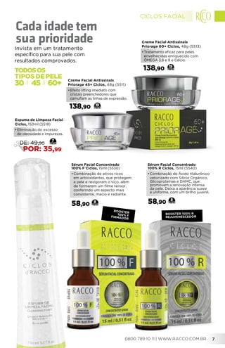 Sérum Facial Concentrado
100% R Ciclos, 15ml (5540)
•	Combinação de Ácido Hialurônico
vetorizado com Silício Orgânico,
Glicoproteínas e DHMC, que
promovem a renovação intensa
da pele. Deixa a aparência suave
e uniforme, com um brilho juvenil.
58,90 8
booster 100% R
Rejuvenescedor
booster
100% FFIRMADOR
Creme Facial Antissinais
Priorage 45+ Ciclos, 48g (5511)
•	Efeito lifting imediato com
cristais preenchedores que
camuflam as linhas de expressão.
138,90 19
Sérum Facial Concentrado
100% F Ciclos, 15ml (5530)
•	Combinação de ativos ricos
em antioxidantes, que protegem
a pele e revigoram o viço, além
de formarem um filme tensor,
conferindo um aspecto mais
consistente, macio e radiante.
58,90 8
Creme Facial Antissinais
Priorage 60+ Ciclos, 48g (5513)
•	Tratamento eficaz para peles
envelhecidas enriquecido com
ÔMEGA 3,6 e 9 e Cálcio.
138,90 19
Espuma de Limpeza Facial
Ciclos, 150ml (5518)
•	Eliminação do excesso
de oleosidade e impurezas.
7
DE: 49,90
POR: 35,99
60+4530
TODOSOS
TIPOS DE
Invista em um tratamento
específico para sua pele com
resultados comprovados.
Cada idade tem
sua prioridade
CICLOS FACIAL
0800 789 10 11 | WWW.RACCO.COM.BR 7
 