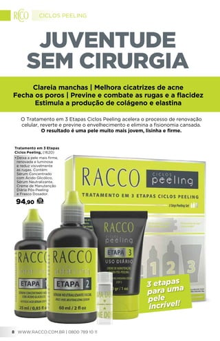 JUVENTUDE
SEM CIRURGIA
3 etapas
para uma
pele
incrível!
Tratamento em 3 Etapas
Ciclos Peeling, (1620)
•	Deixa a pele mais firme,
renovada e luminosa
e reduz visivelmente
as rugas. Contém:
Sérum Concentrado
com Ácido Glicólico,
Sérum Neutralizante,
Creme de Manutenção
Diária Pós-Peeling
e Frasco Dosador.
94,90 13
O Tratamento em 3 Etapas Ciclos Peeling acelera o processo de renovação
celular, reverte e previne o envelhecimento e elimina a fisionomia cansada.
O resultado é uma pele muito mais jovem, lisinha e firme.
Clareia manchas | Melhora cicatrizes de acne
Fecha os poros | Previne e combate as rugas e a flacidez
Estimula a produção de colágeno e elastina
WWW.RACCO.COM.BR | 0800 789 10 118
CICLOS PEELING
 