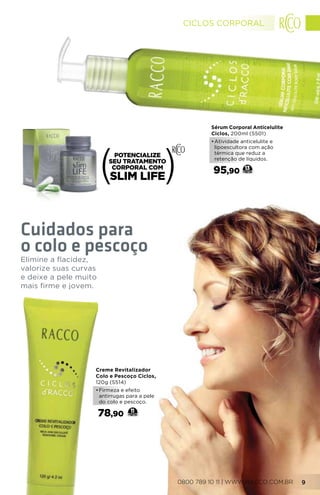 Creme Revitalizador
Colo e Pescoço Ciclos,
120g (5514)
•	Firmeza e efeito
antirrugas para a pele
do colo e pescoço.
78,90 11
Elimine a flacidez,
valorize suas curvas
e deixe a pele muito
mais firme e jovem.
Cuidados para
o colo e pescoço
Sérum Corporal Anticelulite
Ciclos, 200ml (5501)
•	Atividade anticelulite e
lipoescultora com ação
térmica que reduz a
retenção de líquidos.
95,90 13
0800 789 10 11 | WWW.RACCO.COM.BR 9
CICLOS CORPORAL
 
