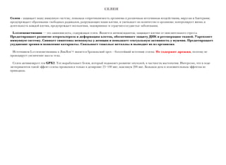 СЕЛЕН
Селен - защищает нашу иммунную систему, повышая сопротивляемость организма к различным негативным воздействиям, вирусам и бактериям;
предупреждает образование свободных радикалов, разрушающих наши клетки, и уменьшает их количество в организме; контролирует жизнь и
деятельность каждой клетки, предупреждает воспаления, эндокринные и сердечно-сосудистые заболевания.
L-селенометионин — это аминокислота, содержащая селен. Является антиоксидантом, защищает клетки от окислительного стресса.
Предотвращает развитие атеросклероза и деформацию клеток, обеспечивает защиту ДНК и регенерацию тканей. Укрепляет
иммунную систему. Снимает симптомы менопаузы у женщин и повышает сексуальную активность у мужчин. Предотвращает
ухудшение зрения и появление катаракты. Связывает тяжелые металлы и выводит их из организма.
Источником L-селенометионина в ЛивЛон’+ является бразильский орех – богатейший источник селена. Не содержит дрожжи, поэтому не
провоцирует увеличение массы тела.
Cелен активизирует ген GPX2. Тот вырабатывает белок, который подавляет развитие опухолей, в частности мастопатии. Интересно, что в ходе
экспериментов такой эффект селена проявлялся только в дозировке 25–100 мкг, максимум 200 мкг. Большая доза к положительным эффектам не
приводила.
 