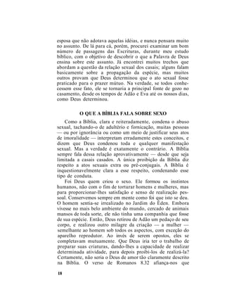 esposa que não adotava aquelas idéias, e nunca pensara muito
no assunto. De lá para cá, porém, procurei examinar um bom
número de passagens das Escrituras, durante meu estudo
bíblico, com o objetivo de descobrir o que a Palavra de Deus
ensina sobre este assunto. Já encontrei muitos trechos que
abordam a questão da relação sexual dos casais; alguns falam
basicamente sobre a propagação da espécie, mas muitos
outros provam que Deus determinou que o ato sexual fosse
praticado para o prazer mútuo. Na verdade, se todos conhe-
cessem esse fato, ele se tornaria a principal fonte de gozo no
casamento, desde os tempos de Adão e Eva até os nossos dias,
como Deus determinou.
O QUE A BÍBLIA FALA SOBRE SEXO
Como a Bíblia, clara e reiteradamente, condena o abuso
sexual, tachando-o de adultério e fornicação, muitas pessoas
— ou por ignorância ou como um meio de justificar seus atos
de imoralidade — interpretam erradamente estes conceitos, e
dizem que Deus condenou toda e qualquer manifestação
sexual. Mas a verdade é exatamente o contrário. A Bíblia
sempre fala dessa relação aprovativamente — desde que seja
limitada a casais casados. A única proibição da Bíblia diz
respeito a atos sexuais extra ou pré-conjugais. A Bíblia é
inquestionavelmente clara a esse respeito, condenando esse
tipo de conduta.
Foi Deus quem criou o sexo. Ele formou os instintos
humanos, não com o fim de torturar homens e mulheres, mas
para proporcionar-lhes satisfação e senso de realização pes-
soal. Conservemos sempre em mente como foi que isto se deu.
O homem sentia-se irrealizado no Jardim do Éden. Embora
vivesse no mais belo ambiente do mundo, cercado de animais
mansos de toda sorte, ele não tinha uma companhia que fosse
de sua espécie. Então, Deus retirou de Adão um pedaço de seu
corpo, e realizou outro milagre da criação — a mulher —
semelhante ao homem sob todos os aspectos, com exceção do
aparelho reprodutor. Ao invés de serem opostos, eles se
completavam mutuamente. Que Deus iria ter o trabalho de
preparar suas criaturas, dando-lhes a capacidade de realizar
determinada atividade, para depois proibi-los de realizá-la?
Certamente, não seria o Deus de amor tão claramente descrito
na Bíblia. O verso de Romanos 8.32 afiança-nos que
18
 