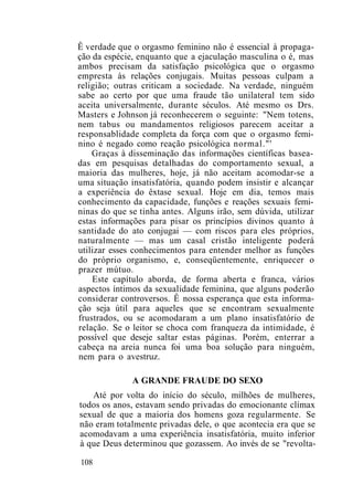 Ê verdade que o orgasmo feminino não é essencial à propaga-
ção da espécie, enquanto que a ejaculaçâo masculina o é, mas
ambos precisam da satisfação psicológica que o orgasmo
empresta às relações conjugais. Muitas pessoas culpam a
religião; outras criticam a sociedade. Na verdade, ninguém
sabe ao certo por que uma fraude tão unilateral tem sido
aceita universalmente, durante séculos. Até mesmo os Drs.
Masters e Johnson já reconhecerem o seguinte: "Nem totens,
nem tabus ou mandamentos religiosos parecem aceitar a
responsablidade completa da força com que o orgasmo femi-
nino é negado como reação psicológica normal."'
Graças à disseminação das informações científicas basea-
das em pesquisas detalhadas do comportamento sexual, a
maioria das mulheres, hoje, já não aceitam acomodar-se a
uma situação insatisfatória, quando podem insistir e alcançar
a experiência do êxtase sexual. Hoje em dia, temos mais
conhecimento da capacidade, funções e reações sexuais femi-
ninas do que se tinha antes. Alguns irão, sem dúvida, utilizar
estas informações para pisar os princípios divinos quanto à
santidade do ato conjugai — com riscos para eles próprios,
naturalmente — mas um casal cristão inteligente poderá
utilizar esses conhecimentos para entender melhor as funções
do próprio organismo, e, conseqüentemente, enriquecer o
prazer mútuo.
Este capítulo aborda, de forma aberta e franca, vários
aspectos íntimos da sexualidade feminina, que alguns poderão
considerar controversos. Ê nossa esperança que esta informa-
ção seja útil para aqueles que se encontram sexualmente
frustrados, ou se acomodaram a um plano insatisfatório de
relação. Se o leitor se choca com franqueza da intimidade, é
possível que deseje saltar estas páginas. Porém, enterrar a
cabeça na areia nunca foi uma boa solução para ninguém,
nem para o avestruz.
A GRANDE FRAUDE DO SEXO
Até por volta do início do século, milhões de mulheres,
todos os anos, estavam sendo privadas do emocionante clímax
sexual de que a maioria dos homens goza regularmente. Se
não eram totalmente privadas dele, o que acontecia era que se
acomodavam a uma experiência insatisfatória, muito inferior
à que Deus determinou que gozassem. Ao invés de se "revolta-
108
 
