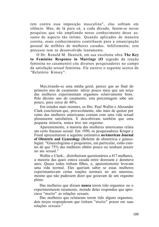 rem contra essa imposição masculina", elas sofriam em
silêncio. Mas, de lá para cá, a cada década, fazem-se novas
pesquisas que vão ampliando nosso conhecimento desse as-
sunto de aspecto tão íntimo. Quando aplicados de maneira
correta, esses conhecimentos contribuem para a emancipação
pessoal de milhões de mulheres casadas. Infelizmente, este
processo tem se desenvolvido lentamente.
O Dr. Ronald M. Deutsch, em sua excelente obra The Key
to Feminine Response in Marriage (O segredo da reação
feminina no casamento) cita diversos pesquisadores no campo
da satisfação sexual feminina. Ele escreve o seguinte acerca do
"Relatório Kinsey":
Mas,tirando-se uma média geral, parece que ao final do
primeiro ano de casamento talvez pouco mais que um terço
das mulheres experimentam orgasmos relativamente bons.
Pelo décimo ano do casamento, esta porcentagem sobe um
pouco, para cerca de 40%.
Em estudos mais recentes, os Drs. Paul Wallin e Alexander
Clark concluíram que, provavelmente, não mais de quinze por
cento das mulheres americanas contam com uma vida sexual
plenamente satisfatória. E descobriram também que uma
pequena minoria, nunca teve um orgasmo.
Aparentemente, a maioria das mulheres americanas relata
um certo fracasso sexual. Em 1950, os pesquisadores Kroger e
Freed apresentaram a seguinte estimativa noAmerican Journal
of Obstetric and Gynecology (Boletim de obstetrícia e gineco-
logia): "Ginecologistas e psiquiatras, em particular, estão cien-
tes de que 75% das mulheres obtêm pouco ou nenhum prazer
no ato sexual."
Wallin e Clark... distribuíram questionários a 417 mulheres,
a maioria das quais estava casada entre dezessete e dezenove
anos. Quase todas tinham filhos, e, aparentemente levavam
uma vida normal. Eles queriam saber se essas mulheres
experimantavam certas reações normais no ato amoroso,
mesmo que não pudessem dizer que gozavam de um orgasmo
pleno.
Das mulheres que diziam nunca terem tido orgasmos ou o
experimentarem raramente, metade delas respondeu que apre-
ciava "muito" as relações sexuais.
Das mulheres que relataram terem tido alguns orgasmos,
dois terços responderam que tinham "muito" prazer em suas
relações sexuais.2
109
 