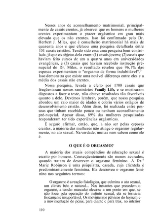 Nesses anos de aconselhamento matrimonial, principal-
mente de casais crentes, já observei que os homens e mulheres
crentes experimantam o prazer orgásmico em grau mais
elevado que os não crentes. Isso foi confirmado pelo Dr.
Herbert J. Miles, que é conselheiro matrimonial há mais de
quarenta anos e que efetuou uma pesquisa detalhada entre
151 casais cristãos. Tendo sido essa uma pesquisa bem contro-
lada, já que os objetos dela eram: (1) casais jovens; (2) casais que
haviam feito cursos de um a quatro anos em universidades
evangélicas, e (3) casais que haviam recebido instrução pré-
nupcial do Dr. Miles, o resultado revelou que 96,1% das
esposas experimentam o "orgasmo de forma indubitável".3
Isso demonstra que existe uma notável diferença entre eles e a
média dos casais não crentes.
Nossa pesquisa, levada a efeito por 1700 casais que
freqüentaram nossos seminários Family Life, e se mostraram
dispostos a fazer o teste, não obteve resultados tão favoráveis
quanto a dele. Devemos lembrar, porém, que nossa pesquisa
abordou um raio maior de idades e cobriu vários estágios de
desenvolvimento cristão. Além disso, foi realizada entre pes-
soas que tinham recebido pouco ou nenhum aconselhamento
pré-nupcial. Apesar disso, 89% das mulheres pesquisadas
responderam ter tido experiências orgásmicas.
Ê seguro afirmar, então, que, a não ser pelas esposas
crentes, a maioria das mulheres não atinge o orgasmo regular-
mente, no ato sexual. Na verdade, muitas nem sabem como ele
é.
O QUE É O ORGASMO?
A maioria dos atuais compêndios de educação sexual é
escrito por homens. Conseqüentemente são menos acurados,
quando tratam de descrever o orgasmo feminino. A Dr.a
Marie Robinson é uma psiquiatra, casada, cuja clientela é
predominantemente feminina. Ela descreveu o orgasmo femi-
nino nos seguintes termos:
O orgasmo é a reação fisiológica, que culmina o ato sexual,
um clímax belo e natural... Nos instantes que precedem o
orgasmo, a tensão muscular eleva-se a um ponto em que, se
não fosse pela operação do instinto sexual, ela se tornaria
fisicamente insuportável. Os movimentos pélvicos do homem e
a movimentação do pênis, para diante e para trás, no interior
110
 