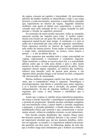 da vagina, crescem em rapidez e intensidade. Os movimentos
pelvicos da mulher também se intensificam e todo o seu corpo
procura, a cada movimento, aumentar a maravilhosa sensação
que experimenta no interior da vagina. Segundo inúmeras
mulheres com quem já debati essa experiência, o prazer é
causado mais pela sensação de ter a vagina ocupada ou pela
pressão e fricção na superfície posterior.
No momento de maior tensão muscular, todas as sensações
parecem receber um impulso para cima. A mulher experi-
menta esta tensão em um grau tão elevado que lhe parece ser
impossível mantê-la por mais tempo. E realmente o é, pois aí
então ela é dominada por uma série de espasmos musculares.
Esses espasmos ocorrem no interior da vagina, produzindo
nela ondas de intenso prazer. Essas ondas se transmitem para
o corpo todo, simultaneamente: no tronco, rosto, braços e
pernas — e até na planta dos pés.
Esses espasmos que sacodem todo o corpo convergindo na
vagina, representam e constituem o verdadeiro orgasmo.
Nesse momento, a cabeça se encurva para trás e a extremidade
pélvica como que se volta para diante e para o alto, numa
tentativa de obter a maior penetração possível do pênis. Esses
espasmos duram alguns segundos, na maioria das mulheres,
embora essa duração varie de pessoa para pessoa, e em
algumas delas possam chegar a um minuto ou mais, conquanto
vão decrescendo de intensidade.
Muitas mulheres conseguem repetir isso duas ou três vezes
antes que o companheiro atinja o orgasmo. Neurológica e
psicologicamente, está aberto o caminho para outro orgasmo,
e se o marido continuar com a ativação, ela poderá reagir
adequadamente. Já ouvi de algumas mulheres que o último
orgasmo, por vezes, é mais intenso e satisfatório que o
primeiro.
Assim que a esposa se satisfaz nessa experiência orgásmica,
ela relaxa a tensão muscular e neurológica acumulada durante
o período de preparação. Quando alcança satisfação completa,
sua movimentação cessa, e pouco depois a pressão sangüínea,
e pulsação, a secreção glandular, a tensão muscular e todas as
modificações físicas que ocorrem e que caracterizam o excita-
mento sexual, voltam às condições normais, ou até subnormais.
Tem havido estudos detalhados das reações físicas tanto
dos homens quanto das mulheres durante o ato sexual. Creio
ser importante entender que, até nos menores detalhes, inclu-
sive no orgasmo, as reações e a experiência subjetiva do prazer
são paralelas nos dois sexos. As diferenças dignas de nota são
que a mulher reage mais lentamente que o homem ao estímulo
111
 