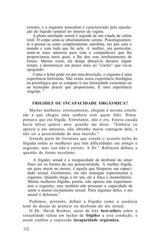 externo, e o orgasmo masculino é caracterizado pela ejacula-
ção do líquido seminal no interior da vagina.
A plena satisfação sexual é seguida de um estado de calma
total. O corpo sente-se absolutamente sereno. Psicologicamen-
te a pessoa se sente completamente satisfeita, em paz com o
mundo e com tudo que há nele. A mulher, em particular,
sente-se mais amorosa para com o companheiro que lhe
proporcionou tanto gozo, e lhe deu esse arrebatamento de
êxtase. Muitas vezes, ela deseja abraçá-lo durante algum
tempo, e permanecer um pouco mais ao "clarão" que vai-se
apagando.
Como o leitor pode ver por essa descrição, o orgasmo é uma
experiência fortíssima. Não existe outra experiência fisiológica
ou psicológica que se compare à sua intensidade extasiante ou
ao tremendo prazer que proporciona, É uma experiência
singular. 4
FRIGIDEZ OU INCAPACIDADE ORGÁSMICA?
Muitas mulheres, erroneamente, chegam à mesma conclu-
são a que chegou uma senhora com quem falei. Diane
pensava que era frigida. Entretanto, não o era. Estava casada
havia talvez quinze anos quando me disse: "Embora eu
aprecie o ato amoroso, não obtenho muita vantagem dele, a
não ser a proximidade de meu marido."
Grande parte da literatura que estuda o assunto tacha de
frígidas todas as mulheres que têm dificuldades em atingir o
orgasmo, mas isso não é correto. A Dr.a
Robinson definiu a
questão de forma excelente:
A frigidez sexual é a incapacidade de desfrutar do amor
físico até os limites da sua potencialidade. A mulher frigida,
em grau maior ou menor, é aquela que bloqueou sua capaci-
dade sexual. Geralmente, ela não consegue experimentar o
orgasmo. Quando chega a ter um, ele é fraco e insatisfatório.
Muitas mulheres frígidas, porém, não apenas não experimen-
tam o orgasmo, mas também não possuem a capacidade de
sentir o menor excitamento sexual. Para algumas delas, o ato
sexual é doloroso.5
Podemos, portanto, definir a frigidez como a ausência
total do desejo de praticar ou desfrutar do ato sexual.
O Dr. David Reuben, autor de três best-sellers sobre a
sexualidade reluta em tachar de frigidez a esta condição, e
assim cunhou a expressão incapacidade orgásmica.
112
 