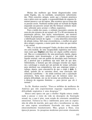Muitas das mulheres que foram diagnosticadas como
sendo frígidas, são, na realidade, sexualmente subestimula-
das. Pelos conceitos antigos, assim que o homem penetrava
com o pênis ereto na vagina, a responsabilidade do orgasmo fe-
minino passava a ser da esposa. Mas acontece que as coisas não
se passam assim. Nenhuma mulher pode ser tachada de frígida
enquando seu parceiro sexual não lhe fornecer estímulo mecâ-
nico suficiente para acionar o reflexo orgásmico.
Para a média dos casais, o estímulo necessário consiste de
cerca de oito minutos de ato sexual e de 75 a 80 movimentos de
penetração pélvica. Isso inclui, naturalmente, um razoável
volume de preparação — pelo menos o suficiente para começar
a lubrificação natural da vagina — e uma atmosfera emocional
de afeição mútua. Sob essas circunstâncias, a mulher em geral
deve atingir o orgasmo, a maior parte das vezes em que realiza
o ato sexual.
Mas, e se ela não conseguir? Então, ela deve estar sofrendo,
em certa medida, de uma incapacidade orgásmica (um termo
mais exato que frigidez) com base em algum conflito emocio-
nal. Mas se o companheiro faz uma penetração rápida, alguns
movimentos meio desanimados e um rápido esguicho do
líquido seminal, com um pedido de desculpas meio murmura-
do, é possível que o problema seja mais dele do que dela.
Infelizmente, o homem que não consegue retardar seu orgas-
mo e prolongar a ereção por um período de tempo suficiente
para satisfazer sua companheira, tem que empregar tempo e
esforço, depois, para convencê-la de que a culpa é dela. E,
afinal, quando ela se convence disso, essa convicção não
soluciona o problema — ele ainda continua com a ejaculação
prematura. Seria mais sensato que ele tentasse sanar sua
própria dificuldade, em vez de inventar um problema novo —
a demora do orgasmo feminino — para provar que ele é
normal. 6
Eo Dr. Reuben conclui: "Para os milhões de mulheres da
América que não experimentam orgasmo regularmente, a
dificuldade orgásmica é uma desgraça." 7
Houve uma época em que a mulher frígida estava conde-
nada a passar o resto da vida no desespero da frustração
sexual, ou, o que é pior, num estado de constante autodefesa
emocional. Tornava-se fria e indiferente para com as expres-
sões de afeto do marido, pois quer ela o reconhecesse ou não,
ser uma esposa sexualmente frustrada era uma situação
emocionalmente traumatizante. Mas, graças a Deus, essa
época já passou. As pesquisas modernas provaram claramente
113
 