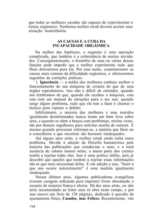 que todas as mulheres casadas são capazes de experimentar o
êxtase orgásmico. Nenhuma mulher cristã deveria aceitar uma
situação insatisfatória.
AS CAUSAS E A CURA DA
INCAPACIDADE ORGÁSMICA
Na melhor das hipóteses, o orgasmo é uma operação
complicada, que também é a culminância de muitas ativida-
des. Conseqüentemente, o distúrbio de uma ou várias dessas
funções pode impedir que a mulher experimente tudo que
Deus determinou para ela. Por essa razão, examinaremos as
causas mais comuns da dificuldade orgásmica, e ofereceremos
sugestões de correções práticas.
1. Ignorância — a média das mulheres conhece melhor o
funcionamento de sua máquina de costura do que de seus
órgãos reprodutores. Isso não é difícil de entender, quando
nos lembramos de que, quando ela recebeu a máquina, esta
veio com um manual de intruções para o seu uso; quando
surge algum problema, tudo que ela tem a fazer é chamar o
técnico para reparar o defeito.
Infelizmente, a maioria das mulheres e seus maridos
igualmente desinformados nunca leram um bom livro sobre
sexo, e quando se vêem a braços com problemas, muitas vezes,
são por demais orgulhosos para solicitar auxílio de outrem. E
mesmo quando procuram informar-se, a matéria que lêem ou
o conselheiro a que recorrem são bastante inadequados.
Até alguns anos atrás, a mulher cristã ainda tinha outro
problema. Devido à adoção da filosofia humanística pela
maioria das publicações que estudavam o sexo, e a total
ausência de valores morais nelas, a maior parte dos crentes
tendia a rejeitar todas elas. Isso é uma prática infeliz, pois já
descobri que aqueles que tendem a rejeitar essas informações
são os que mais necessitam delas. E em adição a isso, "fazer o
que nos ocorre naturalmente" é uma medida igualmente
inadequada.
Nesses últimos anos, algumas publicadoras evangélicas
tiveram coragem suficiente para imprimir livros abordando o
assunto de maneira franca e aberta. Há dez anos atrás, eu não
teria recomendado ao leitor uma só obra neste campo, e por
isso escrevi um livro de 138 páginas, dedicado à questão do
ajustamento físico, Casados, mas Felizes. Recentemente, vim
114
 