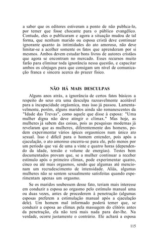 a saber que os editores estiveram a ponto de não pubhca-lo,
por temer que fosse chocante para o público evangélico.
Contudo, eles o publicaram e agora a situação mudou de tal
forma, que nenhum marido ou esposa cristã deve continuar
ignorante quanto às intimidades do ato amoroso, não deve
limitar-se a acolher somente os fatos que aprenderam por si
mesmos. Ambos devem estudar bons livros de autores cristãos
que agora se encontram no mercado. Esses recursos muito
farão para eliminar toda ignorância nessa questão, e capacitar
ambos os cônjuges para que consigam um nível de comunica-
ção franca e sincera acerca do prazer físico.
NÃO HÁ MAIS DESCULPAS
Alguns anos atrás, a ignorância de certos fatos básicos a
respeito do sexo era uma desculpa razoavelmente aceitável
para a incapacidade orgásmica, mas isso já passou. Lamenta-
velmente, porém, alguns maridos ainda são remanescentes da
"Idade das Trevas", como aquele que disse à esposa: "Uma
mulher digna não deve atingir o clímax." Mas hoje, as
mulheres já sabem das coisas, pois as pesquisas modernas já
revelaram que as mulheres, diferentemente dos homens, po-
dem experimentar vários ápices orgasmicos num único ato
sexual. Isso é difícil para o homem entender, pois após a
ejaculação, o ato amoroso encerra-se para ele, pelo menos por
um período que vai de uma a vinte e quatro horas (dependen-
do da idade, tensão e volume de energias). Testes bem
documentados provam que, se a mulher continuar a receber
estímulo após o primeiro clímax, pode experimentar quatro,
cinco ou até mais orgasmos, sendo que algumas até mencio-
nam um recrudescimento de intensidade. Aliás, algumas
mulheres não se sentem sexualmente satisfeitas quando expe-
rimentam apenas um orgasmo.
Se os maridos soubessem desse fato, teriam mais interesse
em conduzir a esposa ao orgasmo pelo estímulo manual uma
ou duas vezes, antes de procederem à penetração (algumas
esposas preferem a estimulação manual após a ejaculação
dele). Um homem mal informado poderá temer que, se
conduzir a esposa ao clímax pela massagem do clitóris antes
da penetração, ela não terá mais nada para dar-lhe. Na
verdade, ocorre justamente o contrário. Ele achará a esposa
115
 