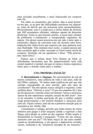 mais excitada sexualmente, e mais interessada em cooperar
com ele.
Em todos os casamentos que realizo, faço o casal prome-
ter-me que, se ao peso das dificuldades pensarem em separar-
se, antes de fazê-lo que me procurem para aconselhamento.
Provavelmente, esta é a razão para o baixo índice de divórcio
(em 450 casamentos oficiados, sabemos apenas de dezessete
divórcios). Entre os que buscam auxílio, a causa mais comum
de problemas é justamente a incapacidade orgásmica da
esposa. Um desses casais procurou-me um mês e meio após o
casamento. Depois de conversar com ele durante uma hora,
emprestei-lhe vários livros que conservo em meu gabinete com
essa finalidade. Três semanas mais tarde, a esposa passou por
meu escritório após o culto, trazendo os livros numa sacola de
compras. Sorrindo, ela me agradeceu e disse: "Não precisa-
mos mais deles."
Espero que a leitura deste livro forneça ao leitor as
informações necessárias que lhe proporcionarão uma vida
sexual saudável e normal, em que se inclua o êxtase orgásmico
tanto para o marido como para a mulher.
UMA PRIMEIRA EXCEÇÃO
2. Ressentimento e vingança. No encerramento de um de
nossos seminários, uma senhora de vinte e seis anos, mãe de
três filhos, indagou: "O senhor pode explicar-me por que não
consigo corresponder ao meu marido, após seis anos de
casamento?" Ela não apenas nunca atingira o orgasmo, como
também dizia: "Detesto o sexo!" O que me espantou foi o fato
de ela descrever o marido como um homem "terno e atencioso,
apesar de não mantermos relações sexuais há dois anos". Isso
ia de encontro à minha convicção de que a mulher sempre
reage positivamente a um homem bondoso e atencioso para
com ela. Fiquei curioso, pois ela era a primeira exceção que eu
encontrava em minha vida.
Consultamos o relógio, percebi que tinha menos de trinta
minutos para pegar o avião naquela cidade e regressar a San
Diego, para dirigir os cultos no dia seguinte. Então resolvi ir
diretamente ao assunto e perguntei: "Como era seu relacio-
namento com seu pai?" Os belos traços de seu rosto modifi-
caram-se imediatamente, e ela passou a depreciá-lo irritada-
mente, tachando-o de "miserável exemplo de ser humano".
116
 