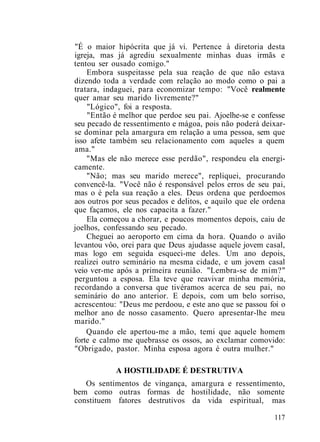 "É o maior hipócrita que já vi. Pertence à diretoria desta
igreja, mas já agrediu sexualmente minhas duas irmãs e
tentou ser ousado comigo."
Embora suspeitasse pela sua reação de que não estava
dizendo toda a verdade com relação ao modo como o pai a
tratara, indaguei, para economizar tempo: "Você realmente
quer amar seu marido livremente?"
"Lógico", foi a resposta.
"Então é melhor que perdoe seu pai. Ajoelhe-se e confesse
seu pecado de ressentimento e mágoa, pois não poderá deixar-
se dominar pela amargura em relação a uma pessoa, sem que
isso afete também seu relacionamento com aqueles a quem
ama."
"Mas ele não merece esse perdão", respondeu ela energi-
camente.
"Não; mas seu marido merece", repliquei, procurando
convencê-la. "Você não é responsável pelos erros de seu pai,
mas o é pela sua reação a eles. Deus ordena que perdoemos
aos outros por seus pecados e delitos, e aquilo que ele ordena
que façamos, ele nos capacita a fazer."
Ela começou a chorar, e poucos momentos depois, caiu de
joelhos, confessando seu pecado.
Cheguei ao aeroporto em cima da hora. Quando o avião
levantou vôo, orei para que Deus ajudasse aquele jovem casal,
mas logo em seguida esqueci-me deles. Um ano depois,
realizei outro seminário na mesma cidade, e um jovem casal
veio ver-me após a primeira reunião. "Lembra-se de mim?"
perguntou a esposa. Ela teve que reavivar minha memória,
recordando a conversa que tivéramos acerca de seu pai, no
seminário do ano anterior. E depois, com um belo sorriso,
acrescentou: "Deus me perdoou, e este ano que se passou foi o
melhor ano de nosso casamento. Quero apresentar-lhe meu
marido."
Quando ele apertou-me a mão, temi que aquele homem
forte e calmo me quebrasse os ossos, ao exclamar comovido:
"Obrigado, pastor. Minha esposa agora é outra mulher."
A HOSTILIDADE É DESTRUTIVA
Os sentimentos de vingança, amargura e ressentimento,
bem como outras formas de hostilidade, não somente
constituem fatores destrutivos da vida espiritual, mas
117
 