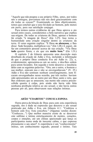 "Aquele que não poupou a seu próprio Filho, antes, por todos
nós o entregou, porventura não nos dará graciosamente com
ele todas as cousas?" Examinando os fatos objetivamente,
temos que concluir que o sexo foi dado ao homem, pelo menos
em parte, para sua satisfação conjugai.
Para termos outras evidências de que Deus aprova o ato
sexual entre casais, consideremos a bela narrativa que explica
sua origem. De todas as criaturas de Deus, apenas o homem
foi criado "à imagem de Deus" (Gn 1.27). Isso torna a
humanidade uma criação singular dentre as criaturas da
terra. O verso seguinte explica: "E Deus os abençoou, e lhes
disse: Sede fecundos, multiplicai-vos." (Gn 1.28.) A seguir, ele
faz um comentário pessoal acerca de sua criação. "Viu Deus
tudo quanto fizera, e eis que era muito bom." (Gn 1.31.)
O capítulo 2 de Gênesis apresenta uma descrição mais
detalhada da criação de Adão e Eva, incluindo a informação
de que o próprio Deus conduziu Eva até Adão (v. 22), e,
evidentemente, apresentou-os um ao outro, e deu-lhes ordem
para serem fecundos. Em seguida o texto descreve a inocência
deles com as seguintes palavras: "Ora, um e outro, o homem e
sua mulher, estavam nus e não se envergonhavam." (V. 25.)
Adão e Eva não sentiram nenhum constrangimento, nem fi-
caram envergonhados nessa ocasião, por três razões: haviam
sido apresentados um ao outro por um Deus santo e reto, que
lhes ordenara que se amassem; sua mente não estava precon-
cebida quanto à culpa, pois ainda não havia sido feita
nenhuma proibição relativa ao ato sexual; e não havia outras
pessoas por ali, para observarem suas relações íntimas.
ADÃO "COABITOU" COM SUA ESPOSA
Outra prova da bênção de Deus para com esta experiência
sagrada, nos é dada na expressão que descreve o ato sexual
praticado por Adão e Eva, em Gênesis 4.1: "Coabitou o
homem com Eva. Esta concebeu." (Algumas versões dizem:
"Conheceu...") Que melhor maneira existe de se descrever
este sublime e íntimo entrelaçamento de mentes, corações,
corpos e emoções, até um clímax apaixonado que lança os
participantes numa onda de inocente calma, e que expressa
plenamente o seu amor? A experiência é um "conhecimento"
mútuo, um conhecimento sagrado, pessoal e íntimo. Tais
19
 