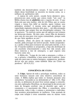 também são desmotivadores sexuais. E isso ocorre quer o
objeto dessa hostilidade se encontre na mesma cama, ou a
milhares de quilômetros dali.
A esposa de certo pastor, casada havia dezenove anos,
procurou-nos para contar que estava tendo "um caso" (a
Bíblia chama isso de adultério) com o regente do coro. O que
fazia com que uma mulher, mãe de três filhos, que se casara
virgem e nunca fora infiel ao marido, agora violasse seus
princípios cristãos? A mesma coisa que prejudicara sua
capacidade orgásmica durante dois anos — um ódio arraigado
pelo marido, que sempre fora um disciplinador enérgico. Ela
se queixava: "As terríveis surras que ele aplicava nas crianças
me deixavam doente. Há dois anos, nosso filho de dezenove
anos saiu de casa para viver numa comunidade, porque nada
do que fazia agradava ao pai."
Quando, afinal, ela parou de reparar nos pecados do
marido, pôde enxergar seu terrível pecado. Então arrependeu-
se, e pediu a Deus para restaurar seu amor pelo marido, e ele o
fez. O marido também se arrependeu, e hoje eles desfrutam de
um excelente relacionamento e uma boa vida sexual, pois
Deus removeu a raiz de amargura, a qual erguera uma
barreira entre eles.
A Bíblia diz: "Longe de vós toda a amargura, e cólera, e
ira, e gritaria, e blasfêmia, e bem assim toda a malícia. Antes
sede uns para com os outros benignos, compassivos, perdoan-
do-vos uns aos outros, como também Deus em Cristo vos
perdoou." (Ef 4.31,32.)
CONSCIÊNCIA DE CULPA
3. Culpa. Apesar de toda a psicologia moderna, todos os
seres humanos nascem com uma intuitiva consciência de
culpa. A Bíblia explica que todos os homens possuem uma
consciência "acusando-se ou defendendo-se" (Rm 2.15). Hoje
em dia, os defensores do amor livre tentam apagar a consciên-
cia com explicações filosóficas, ou desarraigá-la dos jovens por
meio de lavagem cerebral, mas já descobri que, após o
casamento e o nascimento dos filhos, a consciência, antes
amortecida, volta à vida, e começa a atormentar o indivíduo.
Isso acontece principalmente às mulheres. Uma pontada de
culpa com relação a erros cometidos uma ou muitas vezes
118
 