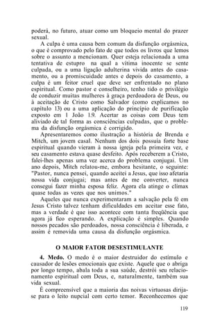 poderá, no futuro, atuar como um bloqueio mental do prazer
sexual.
A culpa é uma causa bem comum da disfunção orgásmica,
o que é comprovado pelo fato de que todos os livros que lemos
sobre o assunto a mencionam. Quer esteja relacionada a uma
tentativa de estupro na qual a vítima inocente se sente
culpada, ou a uma ligação adulterina vivida antes do casa-
mento, ou a promiscuidade antes e depois do casamento, a
culpa é um feitor cruel que deve ser enfrentado no plano
espiritual. Como pastor e conselheiro, tenho tido o privilégio
de conduzir muitas mulheres à graça perdoadora de Deus, ou
à aceitação de Cristo como Salvador (como explicamos no
capítulo 13) ou a uma aplicação do princípio de purificação
exposto em 1 João 1.9. Acertar as coisas com Deus tem
aliviado de tal forma as consciências culpadas, que o proble-
ma da disfunção orgásmica é corrigido.
Apresentaremos como ilustração a história de Brenda e
Mitch, um jovem casal. Nenhum dos dois possuía forte base
espiritual quando vieram à nossa igreja pela primeira vez, e
seu casamento estava quase desfeito. Após receberem a Cristo,
falei-lhes apenas uma vez acerca do problema conjugai. Um
ano depois, Mitch relatou-me, embora hesitante, o seguinte:
"Pastor, nunca pensei, quando aceitei a Jesus, que isso afetaria
nossa vida conjugai; mas antes de me converter, nunca
consegui fazer minha esposa feliz. Agora ela atinge o clímax
quase todas as vezes que nos unimos."
Aqueles que nunca experimentaram a salvação pela fé em
Jesus Cristo talvez tenham dificuldades em aceitar esse fato,
mas a verdade é que isso acontece com tanta freqüência que
agora já fico esperando. A explicação é simples. Quando
nossos pecados são perdoados, nossa consciência é liberada, e
assim é removida uma causa da disfunção orgásmica.
O MAIOR FATOR DESESTIMULANTE
4. Medo. O medo é o maior destruidor do estímulo e
causador de lesões emocionais que existe. Aquele que o abriga
por longo tempo, abala toda a sua saúde, destrói seu relacio-
namento espiritual com Deus, e, naturalmente, também sua
vida sexual.
É compreensível que a maioria das noivas virtuosas dirija-
se para o leito nupcial com certo temor. Reconhecemos que
119
 