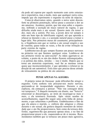ela pode até esperar por aquele momento com certo estusias-
mo e expectativa, mas o medo, mais que qualquer outra coisa,
impede que ela experimente o orgasmo na noite de núpcias.
Como já observamos antes, quando a noiva sente descon-
forto na primeira penetração, talvez passe a associar a dor ao
ato amoroso. Acontece, porém, que isto atua sobre o organis-
mo, inibindo a secreção do muco natural da vagina, o que
dificulta ainda mais o ato sexual. Quanto mais ela temer a
dor, mais ela a sentirá. Por isso, a jovem deve ter sempre à
mão um bom tipo de lubrificante vaginal, até que aprenda a
relaxar-se durante o ato, e a secreção natural passe a tomar o
lugar dele. Nos primeiros meses do casamento, principalmen-
te, a freqüência com que se realiza o ato sexual exigirá o uso
de vaselina, quase todas as vezes, a fim de evitar irritação na
parte externa da vagina.
Lembremo-nos de que sempre ficamos um pouco nervosos
na primeira vez que fazemos qualquer coisa. Lembra-se do
seu primeiro treino na auto-escola? As mãos agarram-se ao
volante, a ponto de os nós dos dedos ficarem esbranquiçados,
e as palmas das mãos, úmidas — isso é medo. Depois que se
torna um motorista experiente, você faz as mesmas coisas
quase que inconscientemente; é que aprendeu a relaxar-se na
direção de um automóvel. Está claro que precisa dessa atitude
de relaxamento na prática do ato amoroso.
PENSE APENAS NA ALEGRIA
O próprio temor de fracassar pode dificultar-lhe atingir o
orgasmo. Certa senhora veio procurar-nos muito nervosa,
queixando-se de incapacidade orgásmica. Durante o ato,
explicou, ela começava a pensar: "Não vou conseguir desta
vez tampouco." E daquele momento em diante, sua "bateria"
emocional se descarregava, ao invés de recarregar-se mais e
mais, e ela terminava frustrada. Após várias sessões de
aconselhamento, sugeri-lhe seguir uma certa linha de pensa-
mento, o que solucionou o problema. Estabelecemos o fato de
que ela amava o marido, e, embora não atingisse o clímax
durante o ato sexual, ela gostava daquele momento de intimi-
dade que o ato lhe proporcionava, bem como da ternura dele.
Então, sugerimos-lhe que pensasse apenas nisso, e no fato de
proporcionar prazer a ele, esquecendo-se de si mesma. Reco-
mendamos também que se tornasse um pouco mais agressiva,
120
 