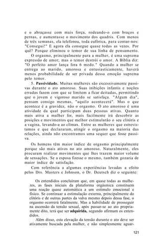 e o abraçasse com mais força, rodeando-o com braços e
pernas, e aumentasse o movimento dos quadris. Com menos
de três semanas, ela telefonou, toda eufórica, para contar-nos:
"Consegui!" E agora ela consegue quase todas as vezes. Por
quê? Porque eliminou o temor de sua linha de pensamento.
O orgasmo, principalmente para a mulher, é uma suprema
expressão de amor; mas o temor destrói o amor. A Bíblia diz:
"O perfeito amor lança fora 6 medo." Quando a mulher se
entrega ao marido, amorosa e entusiasticamente, haverá
menos probabilidade de ser privada dessa emoção suprema
pelo temor.
5. Passividade. Muitas mulheres são excessivamente passi-
vas durante o ato amoroso. Suas inibições infantis e noções
erradas fazem com que se limitem a ficar deitadas, permitindo
que o jovem e vigoroso marido se satisfaça. "Algum dia",
pensam consigo mesmas, "aquilo acontecerá". Mas o que
acontece é a gravidez, não o orgasmo. O ato amoroso é uma
atividade da qual participam duas pessoas ativas. Quanto
mais ativa a mulher for, mais facilmente irá descobrir as
posições e movimentos que melhor estimularão o seu clitóris e
a vagina, levando-a ao clímax. Entre as mulheres que estrevis-
tamos e que declararam, atingir o orgasmo na maioria das
relações, ainda não encontramos uma sequer que fosse passi-
va.
Os homens têm maior índice de orgasmo principalmente
porque são mais ativos no ato amoroso. Naturalmente, eles
procuram realizar movimentos que lhes trazem maior volume
de sensações. Se a esposa fizesse o mesmo, também gozaria de
maior índice de satisfação.
Com referência a algumas experiências levadas a efeito
pelos Drs. Masters e Johnson, o Dr. Deutsch diz o seguinte:
Os entendidos concluíram que, em quase todas as mulhe-
res, as fases iniciais da plataforma orgásmica constituem
uma reação quase automática a um estímulo emocional e
físico. Se continuar a estimulação externa, principalmente do
clitóris e de outras partes da vulva mesmo depois dessa fase, o
orgasmo ocorrerá fatalmente. Mas a habilidade de prosseguir
na ascensão da tensão sexual, após passar-se ao ato propria-
mente dito, terá que ser adquirida, segundo afirmam os enten-
didos.
Além disso, esta elevação da tensão durante o ato deve ser
ativamente buscada pela mulher, e não simplesmente aguar-
121
 